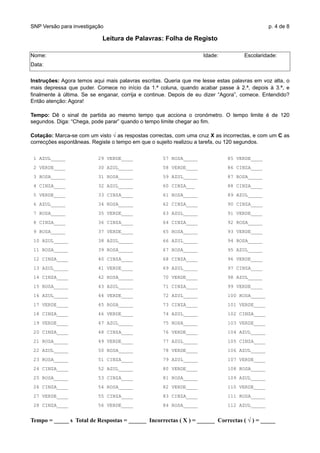 SNP Versão para investigação p. 4 de 8
Leitura de Palavras: Folha de Registo
Nome: Idade: Escolaridade:
Data:
Instruções: Agora temos aqui mais palavras escritas. Queria que me lesse estas palavras em voz alta, o
mais depressa que puder. Comece no início da 1.ª coluna, quando acabar passe à 2.ª, depois à 3.ª, e
finalmente à última. Se se enganar, corrija e continue. Depois de eu dizer “Agora”, comece. Entendido?
Então atenção: Agora!
Tempo: Dê o sinal de partida ao mesmo tempo que acciona o cronómetro. O tempo limite é de 120
segundos. Diga: “Chega, pode parar” quando o tempo limite chegar ao fim.
Cotação: Marca-se com um visto √ as respostas correctas, com uma cruz X as incorrectas, e com um C as
correcções espontâneas. Registe o tempo em que o sujeito realizou a tarefa, ou 120 segundos.
1 AZUL_____ 29 VERDE____ 57 ROSA_____ 85 VERDE____
2 VERDE____ 30 AZUL_____ 58 VERDE____ 86 CINZA____
3 ROSA_____ 31 ROSA_____ 59 AZUL_____ 87 ROSA_____
4 CINZA____ 32 AZUL_____ 60 CINZA___ 88 CINZA____
5 VERDE____ 33 CINZA____ 61 ROSA_____ 89 AZUL_____
6 AZUL_____ 34 ROSA_____ 62 CINZA____ 90 CINZA____
7 ROSA_____ 35 VERDE____ 63 AZUL_____ 91 VERDE____
8 CINZA____ 36 CINZA____ 64 CINZA____ 92 ROSA_____
9 ROSA_____ 37 VERDE____ 65 ROSA_____ 93 VERDE____
10 AZUL_____ 38 AZUL_____ 66 AZUL_____ 94 ROSA_____
11 ROSA_____ 39 ROSA_____ 67 ROSA_____ 95 AZUL_____
12 CINZA____ 40 CINZA____ 68 CINZA____ 96 VERDE____
13 AZUL_____ 41 VERDE____ 69 AZUL_____ 97 CINZA____
14 CINZA____ 42 ROSA_____ 70 VERDE____ 98 AZUL_____
15 ROSA_____ 43 AZUL_____ 71 CINZA____ 99 VERDE____
16 AZUL_____ 44 VERDE____ 72 AZUL_____ 100 ROSA_____
17 VERDE____ 45 ROSA_____ 73 CINZA____ 101 VERDE____
18 CINZA____ 46 VERDE____ 74 AZUL_____ 102 CINZA____
19 VERDE____ 47 AZUL_____ 75 ROSA_____ 103 VERDE____
20 CINZA____ 48 CINZA____ 76 VERDE____ 104 AZUL_____
21 ROSA_____ 49 VERDE____ 77 AZUL_____ 105 CINZA____
22 AZUL_____ 50 ROSA_____ 78 VERDE____ 106 AZUL_____
23 ROSA_____ 51 CINZA____ 79 AZUL_____ 107 VERDE____
24 CINZA____ 52 AZUL_____ 80 VERDE____ 108 ROSA_____
25 ROSA_____ 53 CINZA____ 81 ROSA_____ 109 AZUL_____
26 CINZA____ 54 ROSA_____ 82 VERDE____ 110 VERDE____
27 VERDE____ 55 CINZA____ 83 CINZA____ 111 ROSA_____
28 CINZA____ 56 VERDE____ 84 ROSA_____ 112 AZUL_____
Tempo = _____ s Total de Respostas = ______ Incorrectas ( X ) = ______ Correctas ( √ ) = _____
 