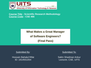 What Makes a Great Manager
of Software Engineers?
(Final Pass)
Submitted By:
Hossain Bahalul Rifat
ID: 1914551054
Course Title : Scientific Research Methodology
Course Code : CSE 466
Submitted To:
Salim Shadman Ankur
Lecturer, CSE, UITS
 