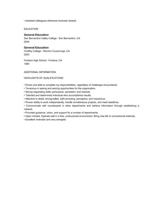 • Assisted colleagues whenever business slowed.
EDUCATION
General Education
San Bernardino Valley College - San Bernardino, CA
2004
General Education
Chaffey College - Rancho Cucamonga, CA
2003
Fontana High School - Fontana, CA
1994
ADDITIONAL INFORMATION
HIGHLIGHTS OF QUALIFICATIONS
• Driven and able to complete my responsibilities, regardless of challenges encountered.
• Tenacious in seeing and seizing opportunities for the organization.
• Strong negotiating skills; persuasive, persistent, and resolute.
• Talented and determined individual who accomplishes results.
• Attentive to detail, strong-willed, self-correcting, perceptive, and industrious.
• Proven ability to work independently, handle simultaneous projects, and meet deadlines.
• Communicate with counterparts in other departments and retrieve information through establishing a
network.
• Provided guidance, vision, and support for a number of departments.
• Open minded. Operate well in a free, unstructured environment. Bring new life to conventional methods.
• Excellent motivator and very energetic
 