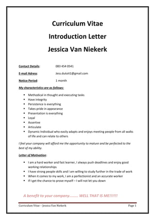 Curriculum Vitae – Jessica Van Niekerk Page 1
Curriculum Vitae
Introduction Letter
Jessica Van Niekerk
Contact Details: 083 454 0541
E-mail Adress: Jess.dutoit1@gmail.com
Notice Period: 1 month
My characteristics are as follows:
Methodical in thought and executing tasks
Have integrity
Persistence is everything
Takes pride in appearance
Presentation is everything
Loyal
Assertive
Articulate
Dynamic Individual who easily adapts and enjoys meeting people from all walks
of life and can relate to others
I feel your company will afford me the opportunity to mature and be perfected to the
best of my ability.
Letter of Motivation:
I am a hard worker and fast learner, I always push deadlines and enjoy good
working relationships
I have strong people skills and I am willing to study further in the trade of work
When it comes to my work, I am a perfectionist and an accurate worker
If I get the chance to prove myself – I will not let you down
A benefit to your company........ WELL THAT IS ME!!!!!!
 