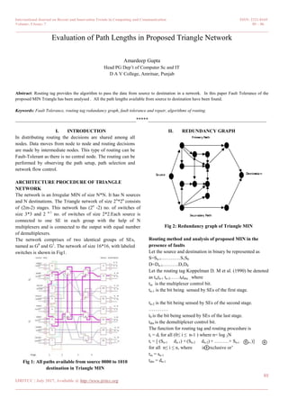 International Journal on Recent and Innovation Trends in Computing and Communication ISSN: 2321-8169
Volume: 5 Issue: 7 85 – 86
_______________________________________________________________________________________________
85
IJRITCC | July 2017, Available @ http://www.ijritcc.org
_______________________________________________________________________________________
Evaluation of Path Lengths in Proposed Triangle Network
Amardeep Gupta
Head PG Dep‟t of Computer Sc and IT
D A V College, Amritsar, Punjab
Abstract: Routing tag provides the algorithm to pass the data from source to destination in a network. In this paper Fault Tolerance of the
proposed MIN Triangle has been analysed . All the path lengths available from source to destination have been found.
Keywords: Fault Tolerance, routing tag redundancy graph, fault tolerance and repair, algorithms of routing.
__________________________________________________*****_________________________________________________
I. INTRODUCTION
In distributing routing the decisions are shared among all
nodes. Data moves from node to node and routing decisions
are made by intermediate nodes. This type of routing can be
Fault-Tolerant as there is no central node. The routing can be
performed by observing the path setup, path selection and
network flow control.
ARCHITECTURE PROCEDURE OF TRIANGLE
NETWORK
The network is an Irregular MIN of size N*N. It has N sources
and N destinations. The Triangle network of size 2n
*2n
consists
of (2m-2) stages. This network has (2n
-2) no. of switches of
size 3*3 and 2 n-1
no. of switches of size 2*2.Each source is
connected to one SE in each group with the help of N
multiplexers and is connected to the output with equal number
of demultiplexers.
The network comprises of two identical groups of SEs,
named as G0
and G1
. The network of size 16*16, with labeled
switches is shown in Fig1.
Fig 1: All paths available from source 0000 to 1010
destination in Triangle MIN
II. REDUNDANCY GRAPH
Fig 2: Redundancy graph of Triangle MIN
Routing method and analysis of proposed MIN in the
presence of faults
Let the source and destination in binary be represented as
S=Sn-1…………S1S0
D=Dn-1……….D1D0
Let the routing tag Koppelman D. M et al. (1990) be denoted
as tmtn-1 tn-2……t0tdm , where
tm is the multiplexer control bit.
tn-1 is the bit being sensed by SEs of the first stage.
tn-2 is the bit being sensed by SEs of the second stage.
…………
t0 is the bit being sensed by SEs of the last stage.
tdm is the demultiplexer control bit.
The function for routing tag and routing procedure is
ti = di for all (0≤ i ≤ n-1 ) where n= log 2N
ti = [ (Sn-1 dn-1) + (Sn-2 dn-2) + ………+ Sn-i dn-i )]
for all n≤ i ≤ n, where is „exclusive or‟
tm = sn-1
tdm = dn-1
 