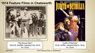 1914 Feature Films in Chatsworth
2/27/2022 1914 Feature Films in Chatsworth 1
"The Squaw Man"
(Cecil B. DeMille, released Feb 1914)
1hr 12min
"Judith of Bethulia"
(D.W. Griffith, released March 1914)
1hr 12min
 