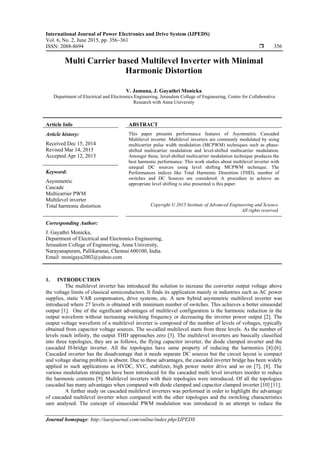 International Journal of Power Electronics and Drive System (IJPEDS)
Vol. 6, No. 2, June 2015, pp. 356~361
ISSN: 2088-8694  356
Journal homepage: http://iaesjournal.com/online/index.php/IJPEDS
Multi Carrier based Multilevel Inverter with Minimal
Harmonic Distortion
V. Jamuna, J. Gayathri Monicka
Department of Electrical and Electronics Engineering, Jerusalem College of Engineering, Centre for Collaborative
Research with Anna University
Article Info ABSTRACT
Article history:
Received Dec 15, 2014
Revised Mar 14, 2015
Accepted Apr 12, 2015
This paper presents performance features of Asymmetric Cascaded
Multilevel inverter. Multilevel inverters are commonly modulated by using
multicarrier pulse width modulation (MCPWM) techniques such as phase-
shifted multicarrier modulation and level-shifted multicarrier modulation.
Amongst these, level-shifted multicarrier modulation technique produces the
best harmonic performance. This work studies about multilevel inverter with
unequal DC sources using level shifting MCPWM technique. The
Performances indices like Total Harmonic Distortion (THD), number of
switches and DC Sources are considered. A procedure to achieve an
appropriate level shifting is also presented is this paper.
Keyword:
Asymmetric
Cascade
Multicarrier PWM
Multilevel inverter
Total harmonic distortion Copyright © 2015 Institute of Advanced Engineering and Science.
All rights reserved.
Corresponding Author:
J. Gayathri Monicka,
Department of Electrical and Electronics Engineering,
Jerusalem College of Engineering, Anna University,
Narayanapuram, Pallikaranai, Chennai 600100, India.
Email: monigaya2002@yahoo.com
1. INTRODUCTION
The multilevel inverter has introduced the solution to increase the converter output voltage above
the voltage limits of classical semiconductors. It finds its application mainly in industries such as AC power
supplies, static VAR compensators, drive systems, etc. A new hybrid asymmetric multilevel inverter was
introduced where 27 levels is obtained with minimum number of switches. This achieves a better sinusoidal
output [1]. One of the significant advantages of multilevel configuration is the harmonic reduction in the
output waveform without increasing switching frequency or decreasing the inverter power output [2]. The
output voltage waveform of a multilevel inverter is composed of the number of levels of voltages, typically
obtained from capacitor voltage sources. The so-called multilevel starts from three levels. As the number of
levels reach infinity, the output THD approaches zero [3]. The multilevel inverters are basically classified
into three topologies, they are as follows, the flying capacitor inverter, the diode clamped inverter and the
cascaded H-bridge inverter. All the topologies have same property of reducing the harmonics [4]-[6].
Cascaded inverter has the disadvantage that it needs separate DC sources but the circuit layout is compact
and voltage sharing problem is absent. Due to these advantages, the cascaded inverter bridge has been widely
applied to such applications as HVDC, SVC, stabilizer, high power motor drive and so on [7], [8]. The
various modulation strategies have been introduced for the cascaded multi level inverters inorder to reduce
the harmonic contents [9]. Multilevel inverters with their topologies were introduced. Of all the topologies
cascaded has many advantages when compared with diode clamped and capacitor clamped inverter [10] [11].
A further study on cascaded multilevel inverters was performed in order to highlight the advantage
of cascaded multilevel inverter when compared with the other topologies and the switching characteristics
sare analysed. The concept of sinusoidal PWM modulation was introduced in an attempt to reduce the
 