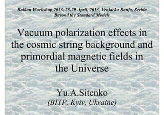 Balkan Workshop 2013, 25-29 April, 2013, Vrnjacka Banja, Serbia
Beyond the Standard Models
Vacuum polarization effects in
the cosmic string background and
primordial magnetic fields in
the Universe
Yu.A.Sitenko
(BITP, Kyiv, Ukraine)
 
