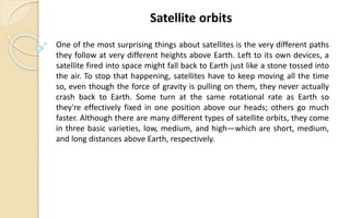 One of the most surprising things about satellites is the very different paths
they follow at very different heights above Earth. Left to its own devices, a
satellite fired into space might fall back to Earth just like a stone tossed into
the air. To stop that happening, satellites have to keep moving all the time
so, even though the force of gravity is pulling on them, they never actually
crash back to Earth. Some turn at the same rotational rate as Earth so
they're effectively fixed in one position above our heads; others go much
faster. Although there are many different types of satellite orbits, they come
in three basic varieties, low, medium, and high—which are short, medium,
and long distances above Earth, respectively.
Satellite orbits
 