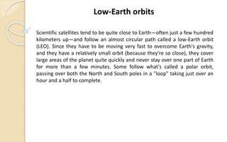 Scientific satellites tend to be quite close to Earth—often just a few hundred
kilometers up—and follow an almost circular path called a low-Earth orbit
(LEO). Since they have to be moving very fast to overcome Earth's gravity,
and they have a relatively small orbit (because they're so close), they cover
large areas of the planet quite quickly and never stay over one part of Earth
for more than a few minutes. Some follow what's called a polar orbit,
passing over both the North and South poles in a "loop" taking just over an
hour and a half to complete.
Low-Earth orbits
 
