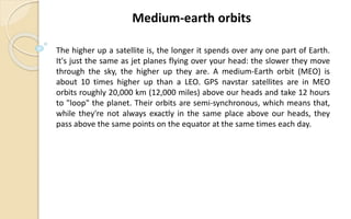 The higher up a satellite is, the longer it spends over any one part of Earth.
It's just the same as jet planes flying over your head: the slower they move
through the sky, the higher up they are. A medium-Earth orbit (MEO) is
about 10 times higher up than a LEO. GPS navstar satellites are in MEO
orbits roughly 20,000 km (12,000 miles) above our heads and take 12 hours
to "loop" the planet. Their orbits are semi-synchronous, which means that,
while they're not always exactly in the same place above our heads, they
pass above the same points on the equator at the same times each day.
Medium-earth orbits
 
