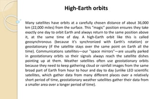 Many satellites have orbits at a carefully chosen distance of about 36,000
km (22,000 miles) from the surface. This "magic" position ensures they take
exactly one day to orbit Earth and always return to the same position above
it, at the same time of day. A high-Earth orbit like this is called
geosynchronous (because it's synchronized with Earth's rotation) or
geostationary (if the satellite stays over the same point on Earth all the
time). Communications satellites—our "space mirrors"—are usually parked
in geostationary orbits so their signals always reach the satellite dishes
pointing up at them. Weather satellites often use geostationary orbits
because they need to keep gathering cloud or rainfall images from the same
broad part of Earth from hour to hour and day to day (unlike LEO scientific
satellites, which gather data from many different places over a relatively
short period of time, geostationary weather satellites gather their data from
a smaller area over a longer period of time).
High-Earth orbits
 