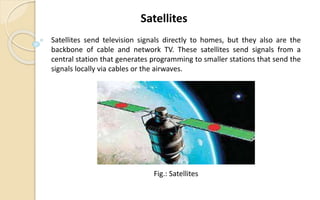 Satellites send television signals directly to homes, but they also are the
backbone of cable and network TV. These satellites send signals from a
central station that generates programming to smaller stations that send the
signals locally via cables or the airwaves.
Satellites
Fig.: Satellites
 