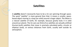 A satellite doesn't necessarily have to be a tin can spinning through space.
The word "satellite" is more general than that: it means a smaller, space-
based object moving in a loop (an orbit) around a larger object. The Moon is
a natural satellite of Earth, for example, because gravity locks it in orbit
around our planet. The tin cans we think of as satellites are actually artificial
(human-built) satellites that move in precisely calculated paths, circular or
elliptical (oval), at various distances from Earth, usually well outside its
atmosphere.
Satellites
 