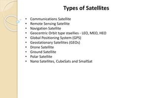 • Communications Satellite
• Remote Sensing Satellite
• Navigation Satellite
• Geocentric Orbit type staellies - LEO, MEO, HEO
• Global Positioning System (GPS)
• Geostationary Satellites (GEOs)
• Drone Satellite
• Ground Satellite
• Polar Satellite
• Nano Satellites, CubeSats and SmallSat
Types of Satellites
 