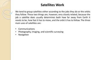 We tend to group satellites either according to the jobs they do or the orbits
they follow. These two things are, however, very closely related, because the
job a satellite does usually determines both how far away from Earth it
needs to be, how fast it has to move, and the orbit it has to follow. The three
main uses of satellites are:
• Communications
• Photography, imaging, and scientific surveying
• Navigation
Satellites Work
 