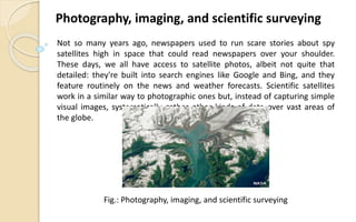 Not so many years ago, newspapers used to run scare stories about spy
satellites high in space that could read newspapers over your shoulder.
These days, we all have access to satellite photos, albeit not quite that
detailed: they're built into search engines like Google and Bing, and they
feature routinely on the news and weather forecasts. Scientific satellites
work in a similar way to photographic ones but, instead of capturing simple
visual images, systematically gather other kinds of data over vast areas of
the globe.
Photography, imaging, and scientific surveying
Fig.: Photography, imaging, and scientific surveying
 