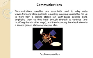 Communications satellites are essentially used to relay radio
waves from one place on Earth to another, catching signals that fire up
to them from a ground station (an Earth-based satellite dish),
amplifying them so they have enough strength to continue (and
modifying them in other ways), and then bouncing them back down to
a second ground station somewhere else.
Communications
Fig.: Communications
 