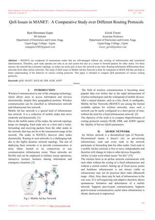 International Journal on Recent and Innovation Trends in Computing and Communication ISSN: 2321-8169
Volume: 5 Issue: 9 97 – 100
_______________________________________________________________________________________________
97
IJRITCC | September 2017, Available @ http://www.ijritcc.org
_______________________________________________________________________________________
QoS Issues in MANET: A Comparative Study over Different Routing Protocols
Ram Shiromani Gupta
PG Scholar
Department of Electronics and Comm. Engg.
Ujjain Engg. College , Ujjain
ramgupta32085@gmail.com
Girish Tiwari
Associate Professor
Department of Electronics and Comm. Engg.
Ujjain Engg. College , Ujjain
tiwari_girish@yahoo.com
Abstract – MANETs are composed of autonomous nodes that are self-managed without any existing of infrastructure and centralized
administration. Therefore, each node operates not only as an end system but also as a router to forward packets for other nodes. For these
reasons, the network has a dynamic topology, so nodes can easily join or leave the network at any time. Routing information differentiates these
networks from other ad-hoc networks. The study of QoS issues in Mobile Ad-hoc Network is done by simulation in MATLAB that can help in
better understanding of the behavior of various routing protocols. This paper is intended to compare QoS parameters of various routing
protocols.
Keywords- QOS, MANET, MATLAB, DSR, OLSR, AODV
__________________________________________________*****_________________________________________________
I. INTRODUCTION
Wireless Communication is one of the emerging technology,
which allows users to access information and services
electronically, despite their geographical position. Wireless
communication can be classified as infrastructure network
and infrastructure less network.
Mobile Ad hoc network is a special kind of infrastructure
less network. It is a collection of mobile nodes that move
randomly and dynamically. [1]
Due to the mobile nature of the nodes, the network topology
keeps on changing. Each node acts as a host and a router,
forwarding and receiving packets from the other nodes in
the network, that may not be in the transmission range of the
network. The nodes in MANETs discover other nodes
dynamically. Routing in such networks is a challenging task
due to the highly dynamic network topology. The aim of
deploying these networks is to provide communication in
areas where limited or no connectivity or any
communication infrastructure exists. These networks are
flexible and can be employed in military rescue operations,
interactive lectures, business sharing information and
emergency situations. [3]
Fig.1. Mobile Ad hoc Network
The field of wireless communication is becoming more
popular than ever before due to the rapid advancement of
wireless technologies and the widespread of mobile devices.
After a natural disaster, such as a fire, flood, or earthquake,
Mobile Ad hoc Networks (MANET) are among the limited
available options for wireless networks, since such a
network can be easily configured in a short period of time,
without the need for a fixed infrastructure network. [2]
The objective of the work is to compare theperformance of
routing protocols namely OLSR, DSR, and AODV against
the Quality of Service (QoS) parameters.
II. AD HOC NETWORK
An Ad-hoc network is a decentralized type of Network.
Decentralized means it doesn‟t rely on pre-existing
infrastructure, each and every node in the network
participate in forwarding data for other nodes. Each node in
a mobile Ad-hoc network is free to move independently and
therefore will change its links to other devices frequently.
Ad hoc is Latin word which means "for this" [15]
The wireless hosts in an ad-hoc network communicate with
each other without the exiting of a fixed infrastructure and
without a central control. Setting up of fixed access points
and backbone infrastructure is not always viable as
infrastructure may not be practical short radio (Bluetooth
range ~10m). Also, there may be lack of infrastructure in the
war zone. It is self-organizing and adaptive therefore allows
spontaneous formation and deformation of a mobile
network. Supports peer-to-peer communication, Supports
pear-to-remote communication, useful when infrastructure is
absent, destroyed or impractical.
 