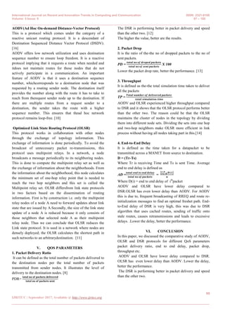 International Journal on Recent and Innovation Trends in Computing and Communication ISSN: 2321-8169
Volume: 5 Issue: 9 97 – 100
_______________________________________________________________________________________________
99
IJRITCC | September 2017, Available @ http://www.ijritcc.org
_______________________________________________________________________________________
AODV(Ad Hoc On-demand Distance-Vector Protocol)
This is a protocol which comes under the category of a
reactive unicast routing protocol. It is a descendant of
Destination Sequenced Distance Vector Protocol (DSDV).
[16]
AODV offers low network utilization and uses destination
sequence number to ensure loop freedom. It is a reactive
protocol implying that it requests a route when needed and
itdoes not maintain routes for those nodes that do not
actively participate in a communication. An important
feature of AODV is that it uses a destination sequence
number, whichcorresponds to a destination node that was
requested by a routing sender node. The destination itself
provides the number along with the route it has to take to
reach from therequest sender node up to the destination. If
there are multiple routes from a request sender to a
destination, the sender takes the route with a higher
sequence number. This ensures that thead hoc network
protocol remains loop-free. [10]
Optimized Link State Routing Protocol (OLSR)
This protocol works in collaboration with other nodes
through the exchange of topology information. This
exchange of information is done periodically. To avoid the
broadcast of unnecessary packet re-transmissions, this
protocol uses multipoint relays. In a network, a node
broadcasts a message periodically to its neighboring nodes.
This is done to compute the multipoint relay set as well as
the exchange of information about the neighborhoods. From
the information about the neighborhood, this node calculates
the minimum set of one-hop relay point that is needed to
reach the two hop neighbors and this set is called the
Multipoint relay set. OLSR differsfrom link state protocols
in two factors based on the dissemination of routing
information. First is by construction i.e. only the multipoint
relay nodes of a node A need to forward updates about link
state that are issued by A.Secondly, the size of the link state
update of a node A is reduced because it only consists of
those neighbors that selected node A as their multipoint
relay node. Thus we can conclude that OLSR reduces the
Link state protocol. It is used in a network where nodes are
densely deployed; the OLSR calculates the shortest path in
such networks to an arbitrarydestination. [11]
V. QOS PARAMETERS
1. Packet Delivery Ratio
It can be defined as the total number of packets delivered to
the destination nodes per the total number of packets
transmitted from sender nodes. It illustrates the level of
delivery to the destination nodes. [8]
PDR=
𝐭𝐨𝐭𝐚𝐥 𝐧𝐨 𝐨𝐟 𝐩𝐚𝐜𝐤𝐞𝐭𝐬 𝐝𝐞𝐥𝐢𝐯𝐞𝐫𝐞𝐝
𝐭𝐨𝐭𝐚𝐥 𝐧𝐨 𝐨𝐟 𝐩𝐚𝐜𝐤𝐞𝐭𝐬 𝐬𝐞𝐧𝐭
The DSR is performing better in packet delivery and speed
than the other two. [12]
The higher the value, better are the results.
2. Packet Drop
It is the ratio of the-the no of dropped packets to the no of
sent packets.
PD =
𝒕𝒐𝒕𝒂𝒍 𝒏𝒐 𝒐𝒇 𝒅𝒓𝒐𝒑𝒆𝒅 𝒑𝒂𝒄𝒌𝒆𝒕𝒔
𝒕𝒐𝒕𝒂𝒍 𝒏𝒐 𝒐𝒇 𝒔𝒆𝒏𝒕 𝒑𝒂𝒄𝒌𝒆𝒕𝒔
X 100
Lower the packet drop rate, better the performance. [13]
3. Throughput
It is defined as the-the total simulation time taken to deliver
all the packets
TP =
𝑻𝒐𝒕𝒂𝒍 𝒏𝒖𝒎𝒃𝒆𝒓 𝒐𝒇 𝒅𝒆𝒍𝒊𝒗𝒆𝒓𝒆𝒅 𝒑𝒂𝒄𝒌𝒆𝒕𝒔
𝒕𝒐𝒕𝒂𝒍 𝒔𝒊𝒎𝒖𝒍𝒂𝒕𝒊𝒐𝒏 𝒕𝒊𝒎𝒆
AODV and OLSR experienced higher throughput compared
to DSR and it shows that the OLSR protocol performs better
than the other two. The reason could be that the OLSR
maintains the cluster of nodes in the topology by dividing
them into different node sets. Dividing the sets into one hop
and two-hop neighbors make OLSR more efficient in link
process without having all nodes taking part in this.[14]
4. End-to-End Delay
It is defined as the time taken for a datapacket to be
transmitted across a MANET from source to destination.
D = (Tr-Ts)
Where Tr is receiving Time and Ts is sent Time. Average
end to end delay is defined as
AD =
𝒕𝒐𝒕𝒂𝒍 𝒆𝒏𝒅 𝒕𝒐 𝒆𝒏𝒅 𝒅𝒆𝒍𝒂𝒚
𝒕𝒐𝒕𝒂𝒍 𝒏𝒐 𝒐𝒇 𝒑𝒂𝒄𝒌𝒆𝒕𝒔
=
𝑫 𝒊.𝒏
𝒊=𝟎
𝒏
Where D(i) = end to end delay of ith
packet
AODV and OLSR have lower delay compared to
DSR.OLSR has even lower delay than AODV. For AODV
this is due to, frequent broadcasting of RREQ and route re-
initialization messages to find an optimal freshet path. End-
to-End delay of DSR is very high, this was due to DSR
algorithm that uses cached routes, sending of traffic onto
stale routes, causes retransmissions and leads to excessive
delays. .Lower the delay, better the performance.
VI. CONCLUSION
In this paper, we discussed the comparative study of AODV,
OLSR and DSR protocols for different QoS parameters
packet delivery ratio, end to end delay, packet drop,
throughput etc.
AODV and OLSR have lower delay compared to DSR.
OLSR has even lower delay than AODV. Lower the delay,
better the performance.
The DSR is performing better in packet delivery and speed
than the other two.
 