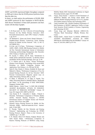 International Journal on Recent and Innovation Trends in Computing and Communication ISSN: 2321-8169
Volume: 5 Issue: 9 97 – 100
_______________________________________________________________________________________________
100
IJRITCC | September 2017, Available @ http://www.ijritcc.org
_______________________________________________________________________________________
AODV and OLSR experienced higher throughput compared
to DSR and it shows that the OLSR protocol performs better
than the other two.
In future, we shall analyze the performance of OLSR, DSR
and AODV protocols by their simulation in MATLAB.We
shall discuss Simulation of these QoS parameters and their
results with the help of graphs.
REFERENCES
[1] E. M. Royer and C. K. Toh, “A Review of Current Routing
Protocols Ad Hoc Mobile Wireless Networks”, IEEE
PersonalCommunications, April 1999, Volume 6, Number
2, pp: 46-55.
[2] Ali Mohamed E. Ejmaa and Zuriati Ahmad Zukarnain, „‟
Neighbor-based Dynamic Connectivity Factor Routing
Protocol for Mobile Ad Hoc Network‟‟ VOL. X, NO. X,
OCTOBER 2016
[3] S.A.Ade and P.A.Tijare, “Performance Comparison of
AODV, DSDV, OLSR, DSR Routing Protocols in Mobile
Ad Hoc Networks”,International Journal of Information
Technology and Knowledge Management, July- December
2010, Volume 2, Number 2, pp: 545-548.
[4] M. Ayyash, Y. Alsbou, and M. Anan, “Introduction to
mobile ad-hoc andvehicular networks,” in Wireless Sensor
and Mobile Ad-Hoc Networks.Springer, 2015, pp. 33–46.
[5] C. E. Perkins and E. M. Royer, “Ad-hoc On-Demand
Distance Vector Routing”, Proceedings of the second IEEE
Workshop on Mobile Computing Systems and
Applications, New Orleans, L.A.,1999, pp: 90-100.
[6] Samir R. Das, Charles E. Perkins, Elizabeth M. Royer and
Mahesh K. Marina. "Performance Comparison of Two On
demand Routing Protocols for Ad hoc Networks." IEEE
Personal Communications Magazine special issue on
Adhoc Networking, February 2001, p. 16-28.
[7] H. Badis, A. Munaretto, K. Al Agha, G. Pujolle, "For
Adhoc Networking Based on Multiple Metrics: Bandwidth
and Delay″. In the proceedings of IEEE MWCN2003,
Singapore, October 2003.
[8] Shalini Sharma , Girish Tiwari “A NEW IDS SCHEME
AGAINST BLACKHOLE ATTACK TO ENHANCE
SECURITY IN WIRELESS NETWORK” Volume: 09
Issue: 08 | August-2015, IJRET| p 429-433
[9] Arun Kumar B. R , Lokanatha C. Reddy , Prakash S.
Hiremath, “Performance Comparison of Wireless Mobile
Ad-Hoc Network Routing Protocols “, IJCSNS
International Journal of Computer Science and Network
Security, VOL.8 No.6, June 2008.
[10] Dynamic Source Routing Protocol for Mobile Ad Hoc
Networks (DSR), <draft-ietf-manet-dsr-10.txt> Internet-
draft, 19 July 2004.
[11] R. Thorulp, “Mobile Ad Hoc Networks and Routing
Protocols,” Implementing and Evaluating the DYMO
Routing Protocol, Master‟s Thesis at the University of
AARHUS, pp. 7- 20, 2007.
[12] S. R. Biradar, Hiren H D Sharma, Kalpana Shrama and
Subir Kumar Sarkar, ―Performance Comparison of
Reactive Routing Protocols of MANETs using Group
Mobility Model, IEEE International Conference on Signal
Processing Systems, pages 192-195 2009
[13] Vijaya, Amiya Kumar ----Analysis of QoS Parameters of
MANETon Mobility and Energy based Model with
Diﬀerent MANET Routing Protocols Vol 9 (37) | October
2016 |Indian Journal of Science and Technology (IJST)
[14] Vahid Ayatollahi Tafti, Abolfazl Gandomi Performance of
QoS Parameters in MANET Application Traffics in Large
Scale Scenarios World Academy of Science, Engineering
and Technology 48 2010
[15] Tomas Krag and Sebastian Büettrich (2004-01-24).
"Wireless Mesh Networking". O'Reilly Wireless Dev
Center.
[16] Nishant Doshi , Girish Tiwari “A NOVEL APPROACH
AGAINST BLACKHOLE ATTACK IN AODV
PROTOCOL FOR WIRELESS NETWORKS” Volume: 05
Issue: 07 | Jul-2016, IJRET p-357-361
 