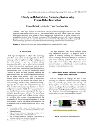 Journal of International Council on Electrical Engineering Vol. 1, No. 2, pp. 151~155, 2011 151


                         A Study on Robot Motion Authoring System using
                                     Finger-Robot Interaction

                                  Kwang-Ho Seok *, Junho Ko ** and Yoon Sang Kim †

           Abstract – This paper proposes a robot motion authoring system using finger-robot interaction. The
           proposed robot motion authoring tool is a user-friendly method that easily authors creates and controls
           robot motion according to the number of fingers. Furthermore, the system can be used to simulate user-
           created robot contents in the 3D virtual environment. This allows the user to not only view the authoring
           process in real time but also transmit the final authored contents. The effectiveness of the proposed
           motion authoring system was verified based on motion authoring simulation of an industrial robot.

           Keywords: Finger-robot interaction, Industrial robot, Robot motion authoring system



                       1. Introduction                                   This paper proposes a robot motion authoring system
                                                                       using finger-robot interaction. The proposed system is
   With rapid developments in today's robot technology,                capable of authoring (creating and controlling) robot
robots have been used in a wide range of fields. As the                motion according to the number of fingers. It is an intuitive
increasing number of applications adopts intelligence, and             robot motion authoring method that allows the user to
thus robot requires a new type of robot software                       easily author robot motions. The effectiveness of the
environment that allows user to author various commands                proposed method is verified based on motion authoring
for robots. However, robots must become easier to use for              simulation of an actual industrial robot.
general users in order to expand the scope of applications of
intelligent robots in our everyday life. Based on this request,
a number of studies are being conducted regarding new                  2. Proposed Robot Motion Authoring System using
types of user-friendly and intuitive robot motion authoring                        Finger-Robot Interaction
that can render various motions [1]-[4]. Also, there are
research projects actively taking place in human-robot                    With the exception of language, the hand is most
interaction, thanks to the progress that has been made in              frequently used for human communication among our body
vision technology. A study is being conducted to develop a             parts such as hands, eyes, mouth, arms and legs. This
finger pad that can replace the computer mouse [5], and                chapter explains how industrial robot motions can be the
there are other studies proposing algorithms to improve                authored according to the number of fingers and verifies the
hand gesture recognition [6]-[8]. However, user-intuitive or           effectiveness of the proposed approach based on simulation.
user-friendly robot command authoring tools that focus on              Fig. 1 illustrates the overall authoring process of the robot
facilitating general users are still rare. The lack of user-           motion authoring system implemented for this study.
intuitive or user-friendly tools is likely to create a barrier
for providing robot services (commands/motions) that
correspond with the preferences and demands of general
users including children, the elderly and housewives, who
are expected to be the major clients in the service robot
industry.
†   Corresponding Author: School of Computer Science and
    Engineering, Korea University of Technology and Education, Korea
    (yoonsang@kut.ar.kr)
*   Dept. of Computer Science and Engineering, Korea University of
    Technology and Education, Korea (mono@kut.ac.kr)
** Dept. of Computer Science and Engineering, Korea University of                Fig. 1. Robot motion authoring system.
    Technology and Education, Korea (lich126@kut.ac.kr)
Received: January 17, 2011; Accepted: March 23, 2011
 