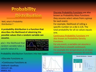 A probability distribution is a function that
describes the likelihood of obtaining the
possible values that a random variable can
assume.
p(x) = the likelihood that
random variable takes a
specific value of x.
Probability distribution functions into two types:
Discrete Probability Functions are also
known as Probability Mass Functions
they assume select values from a group
for each event.
For example, likelihood of rolling a
specific number on a die is 1/6. The
total probability for all six values equals
one.
Continuous Probability Functions are
also known as Probability Density
Functions.
For any event, a variable can assume a
values from a smooth continuum.
For example the temperature at 12 noon
could be any integer between 30 and 40.
Well, what is Probability
Distribution ?
>Discrete Functions as
>Continuous Functions as
Siddharth Upadhyay
1915127, B4,
MME4, IA2
 