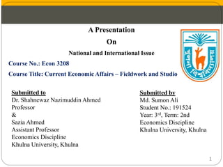 A Presentation
On
National and International Issue
Course No.: Econ 3208
Course Title: Current Economic Affairs – Fieldwork and Studio
Submitted to
Dr. Shahnewaz Nazimuddin Ahmed
Professor
&
Sazia Ahmed
Assistant Professor
Economics Discipline
Khulna University, Khulna
Submitted by
Md. Sumon Ali
Student No.: 191524
Year: 3rd, Term: 2nd
Economics Discipline
Khulna University, Khulna
1
 