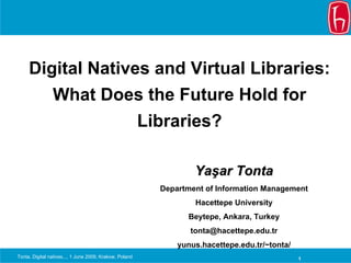 Digital Natives and Virtual Libraries:
                What Does the Future Hold for
                                                         Libraries?

                                                                   Yaşar Tonta
                                                           Department of Information Management
                                                                   Hacettepe University
                                                                 Beytepe, Ankara, Turkey
                                                                  tonta@hacettepe.edu.tr
                                                               yunus.hacettepe.edu.tr/~tonta/
Tonta, Digital natives..., 1 June 2009, Krakow, Poland                                          1
 
