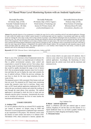 International Journal on Recent and Innovation Trends in Computing and Communication ISSN: 2321-8169
Volume: 6 Issue: 6 94 - 97
______________________________________________________________________________________
94
IJRITCC | June 2018, Available @ http://www.ijritcc.org
_______________________________________________________________________________________
IoT Based Water Level Monitoring System with an Android Application
Devireddy Pravallika
UG Scholar, Dept. of CSE,
Vasireddy Venkatadri Institute of
Technology, Guntur , AP, India
pravallikadsk@gmail.com
Devireddy Prathyusha
PG Scholar, Dept. of ECE, Vignan‟s
Nirula Institute of Technology and
Science for Women, Guntur, AP
prathyushadsk@gmail.com
Devireddy Srinivasa Kumar
Professor, Dept. of CSE,
Hosur Institute of Technology
&Science,Hosur,TN, India
srinivaskumar_d@yahoo.com
Abstract-The principle objective of our assignment is to display the water level as well as controlling with IoT and android application. Wastage
of water within the modern state of affairs, merely because of overflowing tanks isn't less expensive. Conventional water tanks can neither
reveal nor manage the water stage in tank, main to huge amount of wastage. A few different technologies had sure drawbacks in a few or the
alternative way. The want of removal of those quick-comings and offering an efficient and competitively priced solution has been the principle
focus of this assignment. The IoT platform we are using is Arduino which is an open source. The water level within the water tank is split into
most, minimal and nominal degrees indicated by using exclusive colorings for each. An ultrasonic sensor is positioned on the floor of the tank to
sense the water stage and the distance is dispatched to the android utility through Arduino. We can display the tank manually using an on/off
button provided within the android utility. The android application is a user interface which displays the tank format, a button for guide
operation and a led for indicating the motor popularity.
Keywords-ESP 8266, Ultrasonic Sensor, Android application, Arduino and LED
__________________________________________________*****_________________________________________________
1. INTRODUCTION
Water is one of the maximum critical fundamental desires for
all residing beings. Water is an important part of ordinary life.
Due to global environmental scenario, water control and
conservation is crucial for human survival. Now-a-days, there
were large needs of purchaser based totally humanitarian tasks
that would be rapidly developed the usage of net of factors
(IoT). But our proposed gadget measures water level in actual-
time and helps the user to display the water tank remotely the
use of android software. Within the previous technique, the
user have to check for the water stage sometimes, its miles
waste of time.
The proposed system is fully automated. Here human work and
time are saved. We proposed an IOT based water monitoring
system that measures water level in real-time. Smart water
tank: an IOT based android application implements IOT, with
which, the user can directly monitor and control the working of
tank through the smart phone, from anywhere. The android
application is developed to check the level of water and can
manually stop the motor if necessary. Automatically the motor
can be switched off whenever the level of water reaches the
maximum and minimum levels.
2. BASIC CONCEPTS
A. Arduino UNO
It is an IoT platform which has an external Wi-Fi module that
can connect to internet via hotspot using its SSID and
Password. It can be programmed to implement logic statements
as per requirement of the project. The ultrasonic sensor reads
the distance of water surface and returns it to Arduino UNO.
TheArduino UNO, when connected to internet, uploads this
value to cloud, which is an open source IoT platform. Also it
retrieves some values from cloud which are set by user in the
android application. Accordingly, the functioning of motor
depends upon the current water level and the maximum and
minimum levels.
Fig.1:Arduino Uno
B. Blynk – Android Application
Blynk is a Platform with iOS and Android apps to control
Arduino, Raspberry Pi and the likes over the Internet. It is a
digital dashboard where we can build a graphic interface for
our project by simply dragging and dropping widgets.
C. Ultrasonic Sensor
 