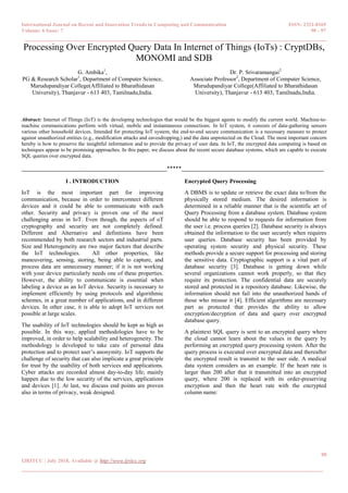International Journal on Recent and Innovation Trends in Computing and Communication ISSN: 2321-8169
Volume: 6 Issue: 7 90 - 97
______________________________________________________________________________________
90
IJRITCC | July 2018, Available @ http://www.ijritcc.org
______________________________________________________________________________________
Processing Over Encrypted Query Data In Internet of Things (IoTs) : CryptDBs,
MONOMI and SDB
G. Ambika1
,
PG & Research Scholar1
, Department of Computer Science,
Marudupandiyar College(Affiliated to Bharathidasan
University), Thanjavur - 613 403, Tamilnadu,India.
Dr. P. Srivaramangai2
Associate Professor2
, Department of Computer Science,
Marudupandiyar College(Affiliated to Bharathidasan
University), Thanjavur - 613 403, Tamilnadu,India.
Abstract: Internet of Things (IoT) is the developing technologies that would be the biggest agents to modify the current world. Machine-to-
machine communications perform with virtual, mobile and instantaneous connections. In IoT system, it consists of data-gathering sensors
various other household devices. Intended for protecting IoT system, the end-to-end secure communication is a necessary measure to protect
against unauthorized entities (e.g., modification attacks and eavesdropping,) and the data unprotected on the Cloud. The most important concern
hereby is how to preserve the insightful information and to provide the privacy of user data. In IoT, the encrypted data computing is based on
techniques appear to be promising approaches. In this paper, we discuss about the recent secure database systems, which are capable to execute
SQL queries over encrypted data.
__________________________________________________*****_________________________________________________
I . INTRODUCTION
IoT is the most important part for improving
communication, because in order to interconnect different
devices and it could be able to communicate with each
other. Security and privacy is proven one of the most
challenging areas in IoT. Even though, the aspects of oT
cryptography and security are not completely defined.
Different and Alternative and definitions have been
recommended by both research sectors and industrial parts.
Size and Heterogeneity are two major factors that describe
the IoT technologies. All other properties, like
maneuvering, sensing, storing, being able to capture, and
process data are unnecessary manner; if it is not working
with your device particularly needs one of these properties.
However, the ability to communicate is essential when
labeling a device as an IoT device. Security is necessary to
implement efficiently by using protocols and algorithmic
schemes, in a great number of applications, and in different
devices. In other case, it is able to adopt IoT services not
possible at large scales.
The usability of IoT technologies should be kept as high as
possible. In this way, applied methodologies have to be
improved, in order to help scalability and heterogeneity. The
methodology is developed to take care of personal data
protection and to protect user‟s anonymity. IoT supports the
challenge of security that can also implicate a great principle
for trust by the usability of both services and applications.
Cyber attacks are recorded almost day-to-day life; mainly
happen due to the low security of the services, applications
and devices [1]. At last, we discuss end points are proven
also in terms of privacy, weak designed.
Encrypted Query Processing
A DBMS is to update or retrieve the exact data to/from the
physically stored medium. The desired information is
determined in a reliable manner that is the scientific art of
Query Processing from a database system. Database system
should be able to respond to requests for information from
the user i.e. process queries [2]. Database security is always
obtained the information to the user securely when requires
user queries. Database security has been provided by
operating system security and physical security. These
methods provide a secure support for processing and storing
the sensitive data. Cryptographic support is a vital part of
database security [3]. Database is getting down while
several organizations cannot work properly, so that they
require its protection. The confidential data are securely
stored and protected in a repository database. Likewise, the
information should not fail into the unauthorized hands of
those who misuse it [4]. Efficient algorithms are necessary
part as protected that provides the ability to allow
encryption/decryption of data and query over encrypted
database query.
A plaintext SQL query is sent to an encrypted query where
the cloud cannot learn about the values in the query by
performing an encrypted query processing system. After the
query process is executed over encrypted data and thereafter
the encrypted result is transmit to the user side. A medical
data system considers as an example. If the heart rate is
larger than 200 after that it transmitted into an encrypted
query, where 200 is replaced with its order-preserving
encryption and then the heart rate with the encrypted
column name:
 