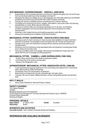 Page 2 of 2
SITE MANAGER / SUPERINTENDANT- KIRSTALL (2005-2010)
 Responsible for the successful execution of numerous contracts throughout the UK and Europe
from pre-shutdown planning to final completion and sign off.
 Managing the safety and welfare of up to 100 employees per shift whilst adhering to all HASAW
guidelines and conforming to BS EN ISO 9001:2000 European standards.
 Liaising with clients to establish positive manufacturer and customer relations.
 Controlling and monitoring man-hours, budgets, shift patterns, extra work orders and devising
spreadsheets to contain all the relevant information.
 Carrying out tool box talks and motivating employees prior to all work, co-ordinating
accident investigations and issuing reports along with recommendations for safety
improvements.
 Assisting in work related training and breathing apparatus mask fitting tests.
 Issuing and overseeing the completion of QA documentation.
MECHANICAL FITTER / SUPERVISOR- KOCH-GLITSCH (1992-2002)
 Working as part of a team carrying out major revamps and installation of column and drum
internals on shutdown and emergency work throughout the UK, Europe and Scandinavia.
 All types of tray work and distributors including random packing, structured packing and
mist eliminators.
 Working to very fine tolerances using specialised tools and equipment including laser levels
and a variety of pneumatic tools.
 Carrying out isolation work to all vessels. Removal and reinstatement of pipe work and
valves with the use of craneage and lifting equipment.
MECHANICAL FITTER- CAMMELL LAIRD SHIPBUILDERS (1990-1992)
 Testing, fitting and flushing of the weapons hydraulics system.
 Commissioning of the reverse osmosis plant.
 Testing of the refrigeration units.
APPRENTICESHIP- MECHANICAL FITTER- ASSOCIATED OCTEL (1986-90)
 4 year apprenticeship gaining experience in the overhauling and replacement of mechanical
seals, gland packing, shafts and bearings.
 Overhauling rotary and reciprocating compressors.
 Refurbishing and replacement of plug, ball diaphragm and gate valves.
 Training in the use of Lathes, Milling machines, surface and pedestal grinders and all hand
tools.
KEY I.T SKILLS
 Word, Excel, PowerPoint, Microsoft Project, Outlook
SAFETY COURSES
VCA Safety Passport
CCNSG
Breathing Apparatus and H²S awareness
ECITB Supervisory Management Training & Development Scheme reg no. 4669293
Confined Space Awareness
Working at Heights
PERSONAL DETAILS
Date of Birth: 6
th
March 1970 Health: Excellent
Nationality: British
INTERESTS AND ACTIVITIES
Currently include: Golf, Football, Computer Studies and Reading.
REFERENCES ARE AVAILABLE ON REQUEST
 