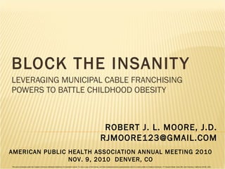 BLOCK THE INSANITY LEVERAGING MUNICIPAL CABLE FRANCHISING POWERS TO BATTLE CHILDHOOD OBESITY ROBERT J. L. MOORE, J.D. [email_address] AMERICAN PUBLIC HEALTH ASSOCIATION ANNUAL MEETING 2010 NOV. 9, 2010  DENVER, CO This work is licensed under the Creative Commons Attribution-NoDerivs 3.0 Unported License. To view a copy of this license, visit http://creativecommons.org/licenses/by-nd/3.0/ or send a letter to Creative Commons, 171 Second Street, Suite 300, San Francisco, California, 94105, USA. 