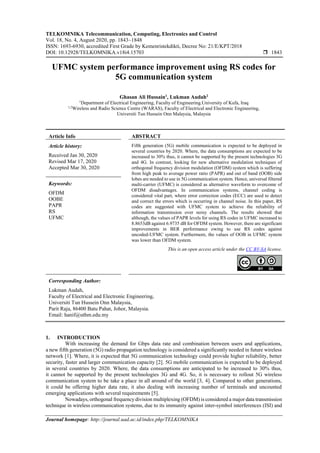 TELKOMNIKA Telecommunication, Computing, Electronics and Control
Vol. 18, No. 4, August 2020, pp. 1843~1848
ISSN: 1693-6930, accredited First Grade by Kemenristekdikti, Decree No: 21/E/KPT/2018
DOI: 10.12928/TELKOMNIKA.v18i4.15703  1843
Journal homepage: http://journal.uad.ac.id/index.php/TELKOMNIKA
UFMC system performance improvement using RS codes for
5G communication system
Ghasan Ali Hussain1
, Lukman Audah2
1
Department of Electrical Engineering, Faculty of Engineering.University of Kufa, Iraq
1,2
Wireless and Radio Science Centre (WARAS), Faculty of Electrical and Electronic Engineering,
Universiti Tun Hussein Onn Malaysia, Malaysia
Article Info ABSTRACT
Article history:
Received Jan 30, 2020
Revised Mar 17, 2020
Accepted Mar 30, 2020
Fifth generation (5G) mobile communication is expected to be deployed in
several countries by 2020. Where, the data consumptions are expected to be
increased to 30% thus, it cannot be supported by the present technologies 3G
and 4G. In contrast, looking for new alternative modulation techniques of
orthogonal frequency division modulation (OFDM) system which is suffering
from high peak to average power ratio (PAPR) and out of band (OOB) side
lobes are needed to use in 5G communication system. Hence, universal filtered
multi-carrier (UFMC) is considered as alternative waveform to overcome of
OFDM disadvantages. In communication systems, channel coding is
considered vital part, where error correction codes (ECC) are used to detect
and correct the errors which is occurring in channel noise. In this paper, RS
codes are suggested with UFMC system to achieve the reliability of
information transmission over noisy channels. The results showed that
although, the values of PAPR levels for using RS codes in UFMC increased to
8.8653dB against 6.9735 dB for OFDM system. However, there are significant
improvements in BER performance owing to use RS codes against
uncoded-UFMC system. Furthermore, the values of OOB in UFMC system
was lower than OFDM system.
Keywords:
OFDM
OOBE
PAPR
RS
UFMC
This is an open access article under the CC BY-SA license.
Corresponding Author:
Lukman Audah,
Faculty of Electrical and Electronic Engineering,
Universiti Tun Hussein Onn Malaysia,
Parit Raja, 86400 Batu Pahat, Johor, Malaysia.
Email: hanif@uthm.edu.my
1. INTRODUCTION
With increasing the demand for Gbps data rate and combination between users and applications,
a new fifth generation (5G) radio propagation technology is considered a significantly needed in future wireless
network [1]. Where, it is expected that 5G communication technology could provide higher reliability, better
security, faster and larger communication capacity [2]. 5G mobile communication is expected to be deployed
in several countries by 2020. Where, the data consumptions are anticipated to be increased to 30% thus,
it cannot be supported by the present technologies 3G and 4G. So, it is necessary to rollout 5G wireless
communication system to be take a place in all around of the world [3, 4]. Compared to other generations,
it could be offering higher data rate, it also dealing with increasing number of terminals and uncounted
emerging applications with several requirements [5].
Nowadays, orthogonal frequency division multiplexing (OFDM) is considered a major data transmission
technique in wireless communication systems, due to its immunity against inter-symbol interferences (ISI) and
 