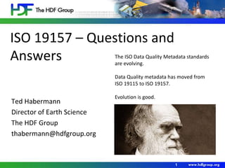 ISO 19157 – Questions and
Answers
Ted Habermann
Director of Earth Science
The HDF Group
thabermann@hdfgroup.org
1
The ISO Data Quality Metadata standards
are evolving.
Data Quality metadata has moved from
ISO 19115 to ISO 19157.
Evolution is good.
 