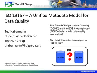 ISO 19157 – A Unified Metadata Model for
Data Quality
Ted Habermann
Director of Earth Science
The HDF Group
thabermann@hdfgroup.org
1
The Global Change Master Directory
(GCMD) and the EOS Clearinghouse
(ECHO) both include data quality
information?
Can this information be mapped to
ISO 19157?
GCMD ECHO
ISO
?Presented May 21, 2014 at the Earth Science
Information Partnership Information Quality Cluster
 