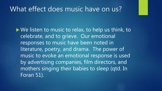 What effect does music have on us?
 We listen to music to relax, to help us think, to
celebrate, and to grieve. Our emotional
responses to music have been noted in
literature, poetry, and drama. The power of
music to evoke an emotional response is used
by advertising companies, film directors, and
mothers singing their babies to sleep (qtd. In
Foran 51).
 