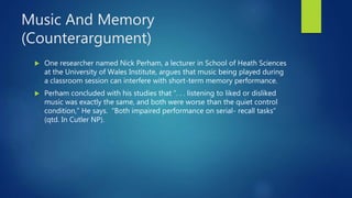 Music And Memory
(Counterargument)
 One researcher named Nick Perham, a lecturer in School of Heath Sciences
at the University of Wales Institute, argues that music being played during
a classroom session can interfere with short-term memory performance.
 Perham concluded with his studies that “. . . listening to liked or disliked
music was exactly the same, and both were worse than the quiet control
condition,” He says. “Both impaired performance on serial- recall tasks”
(qtd. In Cutler NP).
 