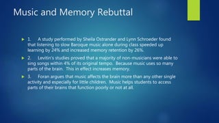 Music and Memory Rebuttal
 1. A study performed by Sheila Ostrander and Lynn Schroeder found
that listening to slow Baroque music alone during class speeded up
learning by 24% and increased memory retention by 26%.
 2. Levitin’s studies proved that a majority of non-musicians were able to
sing songs within 4% of its original tempo. Because music uses so many
parts of the brain. This in effect increases memory.
 3. Foran argues that music affects the brain more than any other single
activity and especially for little children. Music helps students to access
parts of their brains that function poorly or not at all.
 