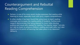 Counterargument and Rebuttal
Reading Comprehension
 Perham, in one of his more recent studies expresses that reading while
listening to music, especially music with lyrics, impairs comprehension
 In other studies it has been found that using music to teach reading
motivates and increases the reading ability of students. Furthermore,
research demonstrates that being exposed to music helps develop
auditory and visual skills needed for reading. One teacher stated “not only
do I rely on music to enhance children’s reading and math skills, but I also
depend on it to enrich all learning that takes place in my classroom”
(White 6).
 