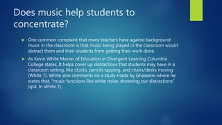 Does music help students to
concentrate?
 One common complaint that many teachers have against background
music in the classroom is that music being played in the classroom would
distract them and their students from getting their work done.
 As Kevin White Master of Education in Divergent Learning Columbia
College states, It helps cover up distractions that students may have in a
classroom setting, like clocks, pencils tapping, and chairs/desks moving
(White 7). White also comments on a study made by Ghassemi where he
states that, “music functions like white noise, drowning our distractions”
(qtd. In White 7).
 