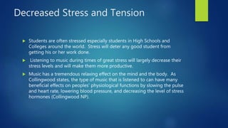 Decreased Stress and Tension
 Students are often stressed especially students in High Schools and
Colleges around the world. Stress will deter any good student from
getting his or her work done.
 Listening to music during times of great stress will largely decrease their
stress levels and will make them more productive.
 Music has a tremendous relaxing effect on the mind and the body. As
Collingwood states, the type of music that is listened to can have many
beneficial effects on peoples’ physiological functions by slowing the pulse
and heart rate, lowering blood pressure, and decreasing the level of stress
hormones (Collingwood NP).
 