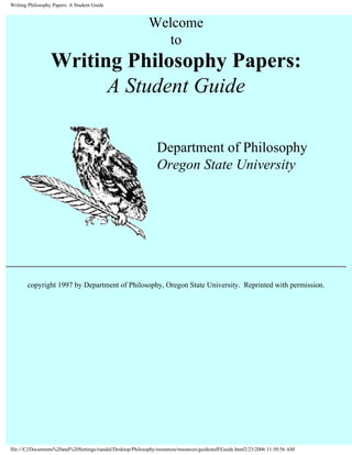 Writing Philosophy Papers: A Student Guide


                                                             Welcome
                                                                to
                  Writing Philosophy Papers:
                        A Student Guide

                                                                 Department of Philosophy
                                                                 Oregon State University




       copyright 1997 by Department of Philosophy, Oregon State University. Reprinted with permission.




file:///C|/Documents%20and%20Settings/riandal/Desktop/Philosophy/resources/resources/guidestuff/Guide.html2/23/2006 11:50:56 AM
 