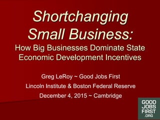 Shortchanging
Small Business:
How Big Businesses Dominate State
Economic Development Incentives
Greg LeRoy ~ Good Jobs First
Lincoln Institute & Boston Federal Reserve
December 4, 2015 ~ Cambridge
 