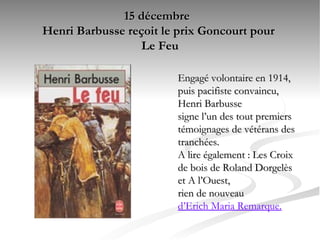 15 décembre  Henri Barbusse reçoit le prix Goncourt pour  Le Feu Engagé volontaire en 1914, puis pacifiste convaincu, Henri Barbusse  signe l’un des tout premiers témoignages de vétérans des tranchées.  A lire également : Les Croix de bois de Roland Dorgelès et A l’Ouest,  rien de nouveau  d’Erich Maria Remarque.   
