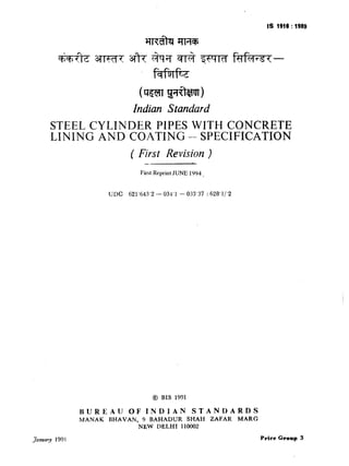 IS 1910 :1989
(sm g?wJT)
Indian Standard
STEEL CYLINDER PIPES WITH CONCRETE
LINING AND COATING -- SPECIFICATION
( First Revision )
-
First Reprint JUNE 1994,
UDC 621’643’2 - 034’1 - 033’37 : 628’1/‘2
@ BIS 1991
BUREAU OF INDIAN STANDARDS
MANAK BHAVAN, 9 BAHADUR SHAH ZAFAR MARG
NEW DELHI 110002
January 199 I PriceCroup 3
( Reaffirmed 1995 )
 