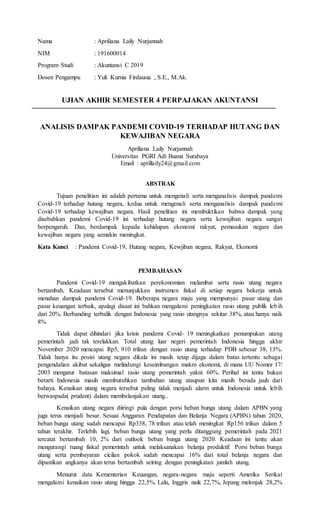 Nama : Apriliana Laily Nurjannah
NIM : 191600014
Program Studi : Akuntansi C 2019
Dosen Pengampu : Yuli Kurnia Firdausia , S.E., M.Ak.
UJIAN AKHIR SEMESTER 4 PERPAJAKAN AKUNTANSI
ANALISIS DAMPAK PANDEMI COVID-19 TERHADAP HUTANG DAN
KEWAJIBAN NEGARA
Apriliana Laily Nurjannah
Universitas PGRI Adi Buana Surabaya
Email : aprillaily24@gmail.com
ABSTRAK
Tujuan penelitian ini adalah pertama untuk mengenali serta menganalisis dampak pandemi
Covid-19 terhadap hutang negara, kedua untuk mengenali serta menganalisis dampak pandemi
Covid-19 terhadap kewajiban negara. Hasil penelitian ini membuktikan bahwa dampak yang
disebabkan pandemi Covid-19 ini terhadap hutang negara serta kewajiban negara sangat
berpengaruh. Dan, berdampak kepada kehidupan ekonomi rakyat, pemasukan negara dan
kewajiban negara yang semakin meningkat.
Kata Kunci : Pandemi Covid-19, Hutang negara, Kewjiban negara, Rakyat, Ekonomi
PEMBAHASAN
Pandemi Covid-19 mengakibatkan perekonomian melambat serta rasio utang negara
bertambah. Keadaan tersebut menunjukkan instrumen fiskal di setiap negara bekerja untuk
menahan dampak pandemi Covid-19. Beberapa negara maju yang mempunyai pasar utang dan
pasar keuangan terbaik, apalagi disaat ini bahkan mengalami peningkatan rasio utang publik lebih
dari 20%. Berbanding terbalik dengan Indonesia yang rasio utangnya sekitar 38%, atau hanya naik
8%
Tidak dapat dihindari jika krisis pandemi Covid- 19 meningkatkan penumpukan utang
pemerintah jadi tak terelakkan. Total utang luar negeri pemerintah Indonesia hingga akhir
November 2020 mencapai Rp5, 910 triliun dengan rasio utang terhadap PDB sebesar 38, 13%.
Tidak hanya itu posisi utang negara dikala ini masih tetap dijaga dalam batas tertentu sebagai
pengendalian akibat sekaligus melindungi keseimbangan makro ekonomi, di mana UU Nomor 17/
2003 mengatur batasan maksimal rasio utang pemerintah yakni 60%. Perihal ini tentu bukan
berarti Indonesia masih membutuhkan tambahan utang ataupun kita masih berada jauh dari
bahaya. Kenaikan utang negara tersebut paling tidak menjadi alarm untuk Indonesia untuk lebih
berwaspada( prudent) dalam membelanjakan utang..
Kenaikan utang negara diiringi pula dengan porsi beban bunga utang dalam APBN yang
juga terus menjadi besar. Sesuai Anggaran Pendapatan dan Belanja Negara (APBN) tahun 2020,
beban bunga utang sudah mencapai Rp338, 78 triliun atau telah meningkat Rp156 triliun dalam 5
tahun terakhir. Terlebih lagi, beban bunga utang yang perlu ditanggung pemerintah pada 2021
tercatat bertambah 10, 2% dari outlook beban bunga utang 2020. Keadaan ini tentu akan
mengurangi ruang fiskal pemerintah untuk melaksanakan belanja produktif. Porsi beban bunga
utang serta pembayaran cicilan pokok sudah mencapai 16% dari total belanja negara dan
dipastikan angkanya akan terus bertambah seiring dengan peningkatan jumlah utang.
Menurut data Kementerian Keuangan, negara-negara maju seperti Amerika Serikat
mengalami kenaikan rasio utang hingga 22,5%. Lalu, Inggris naik 22,7%, Jepang melonjak 28,2%
 