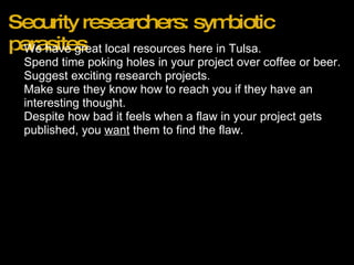 Security researchers: symbiotic parasites We have great local resources here in Tulsa. Spend time poking holes in your project over coffee or beer. Suggest exciting research projects. Make sure they know how to reach you if they have an interesting thought.  Despite how bad it feels when a flaw in your project gets published, you  want  them to find the flaw. 