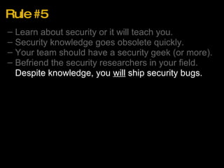 Rule #5 Learn about security or it will teach you. Security knowledge goes obsolete quickly. Your team should have a security geek (or more). Befriend the security researchers in your field. Despite knowledge, you  will  ship security bugs. 