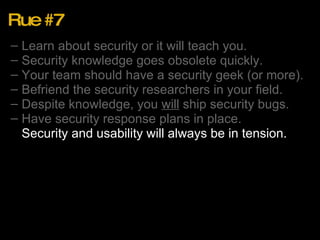 Rue #7 Learn about security or it will teach you. Security knowledge goes obsolete quickly. Your team should have a security geek (or more). Befriend the security researchers in your field. Despite knowledge, you  will  ship security bugs. Have security response plans in place. Security and usability will always be in tension. 
