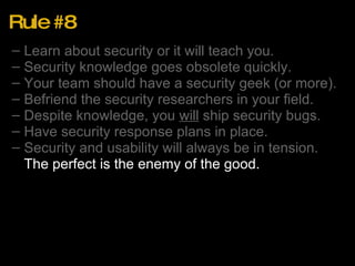 Rule #8 Learn about security or it will teach you. Security knowledge goes obsolete quickly. Your team should have a security geek (or more). Befriend the security researchers in your field. Despite knowledge, you  will  ship security bugs. Have security response plans in place. Security and usability will always be in tension. The perfect is the enemy of the good. 