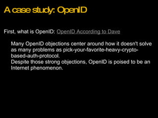 A case study: OpenID First, what is OpenID:  OpenID According to Dave   Many OpenID objections center around how it doesn't solve as many problems as pick-your-favorite-heavy-crypto-based-auth-protocol. Despite those strong objections, OpenID is poised to be an Internet phenomenon. 