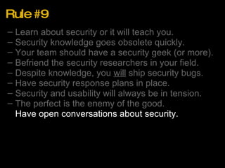 Rule #9 Learn about security or it will teach you. Security knowledge goes obsolete quickly. Your team should have a security geek (or more). Befriend the security researchers in your field. Despite knowledge, you  will  ship security bugs. Have security response plans in place. Security and usability will always be in tension. The perfect is the enemy of the good. Have open conversations about security. 