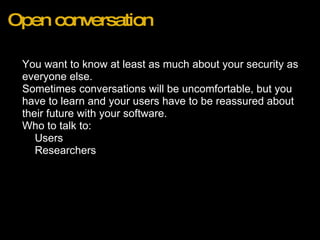 Open conversation You want to know at least as much about your security as everyone else.  Sometimes conversations will be uncomfortable, but you have to learn and your users have to be reassured about their future with your software. Who to talk to: Users Researchers 